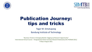 Publication Journey:
tips and tricks
Togar M. Simatupang
Bandung Institute of Technology
"Business Trends in Emerging Market: Digging Up Research Opportunity“
International Virtual Course – Postgraduate Online Summer Research Bootcamp (IVC-POSReB 2021)
Friday 6 August 2021
 