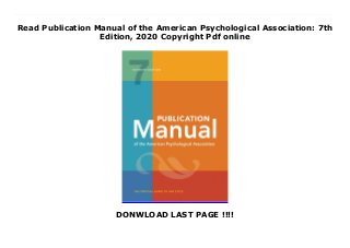 Read Publication Manual of the American Psychological Association: 7th
Edition, 2020 Copyright Pdf online
DONWLOAD LAST PAGE !!!!
Download now. by Read ebook Publication Manual of the American Psychological Association: 7th Edition, 2020 Copyright For Android With millions of copies sold, the Publication Manual of the American Psychological Association is the style manual of choice for writers, editors, students, educators, and professionals in psychology, sociology, business, economics, nursing, social work, and justice administration, and other disciplines in which effective communication with words and data is fundamental.In addition to providing clear guidance on grammar, the mechanics of writing, and APA style, the Publication Manual offers an authoritative and easy-to-use reference and citation system and comprehensive coverage of the treatment of numbers, metrication, statistical and mathematical data, tables, and figures for use in writing, reports, or presentations. The new edition has been revised and updated to include: The latest guidelines and examples for referencing electronic and online sources New and revised guidelines for submitting papers electronically Improved guidelines for avoiding plagiarism Simplified formatting guidelines for writers using up-to-date word-processing software All new guidelines for presenting case studies Improved guidelines for the construction of tables Updates on copyright and permissions issues for writers New reference examples for audiovisual media and patents An expanded and improved index for quick and easy access Writers, scholars, and professionals will also find: New guidelines on how to choose text, tables, or figures to present data Guidelines for writing cover letters for submitting articles for publication, plus a sample letter Expanded guidelines on the retention of raw data New advice on establishing written agreements for the use of shared data New information on the responsibilities of co-authors New and experienced readers alike will find the 5th Edition a complete resource for writing, presenting, or publishing with clarity and persuasiveness.Approximately 400
pages
 
