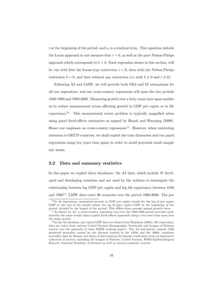 i at the beginning of the period, and ui is a residual term. This equation embeds
the Lucas approach in one assumes that c = 0, as well as the pure Nelson-Phelps
approach which corresponds to b = 0. Each regression shown in this section, will
be run with ﬁrst the Lucas-type restriction c = 0, then with the Nelson-Phelps
restriction b = 0, and then without any restriction (i.e with b 6= 0 and c 6= 0).
Following AJ and LMW, we will provide both OLS and IV estimations for
all our regressions, and our cross-country regressions will span the two periods
1940-1980 and 1960-2000. Measuring growth over a forty years time span enables
us to reduce measurement errors aﬀecting growth in GDP per capita or in life
expectancy10
. This measurement errors problem is typically magniﬁed when
using panel ﬁxed-eﬀects estimators as argued by Hauck and Wacziarg (2009).
Hence our emphasis on cross-country regressions11
. However, when restricting
attention to OECD countries, we shall exploit the time dimension and run panel
regressions using ten years time spans in order to avoid potential small sample
size issues.
3.2 Data and summary statistics
In this paper we exploit three databases: the AJ data, which include 47 devel-
oped and developing countries and are used by the authors to investigate the
relationship between log GDP per capita and log life expectancy between 1940
and 198012
; LMW data cover 96 countries over the period 1960-2000. The per
10 In all regressions, annualized growth in GDP per capita stands for the log of per capita
GDP at the end of the period minus the log of pper capita GDP at the beginning of the
period, divided by the length of the period. This diﬀers from average annual growth rates.
11 As shown by AJ, a cross-country regression run over the 1940-1980 period provides qual-
itatively the same results than a panel ﬁxed-eﬀects approach using a ten years time span over
the same period.
12 In the AJ database, per capita GDP data are drawn from Maddison (2003), life expectancy
data are taken from various United Nations Demographic Yearbooks and League of Nations
reports (see the appendix of their NBER working paper). The AJ instrument, namely 1940
predicted mortality caused by the diseases treated in the 1950s and the 1960s, combines
mortality data by disease and dates of interventions for disease eradication from an impressive
collection of sources, including the League of Nations, United Nations, WHO Epidemiological
Reports, National Academy of Sciences as well as various academic sources.
10
 