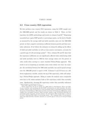 TABLE 1 HERE
3.3 Cross country OLS regressions
We ﬁrst perform cross country OLS regressions, using the LMW sample over
the 1960-2000 period, and the results are shown in Table 2. There, we ﬁrst
reproduce the LMW methodology and results in columns I and II.16
Regressing
annualized per capita GDP growth, in percentage points, on the level of health
as measured by the average child and adult mortality rates over the 1960-2000
period, we ﬁnd a negative correlation coeﬃcient between growth and these mor-
tality indicators. If we believe the estimates in column II, adding up the eﬀects
of child and adult mortality as well as cross-country convergence, accounts for
a growth gap of 2.35 percentage points17
. Next, columns III and IV show that
the regression coeﬃcients are not signiﬁcantly aﬀected when substituting child
and adult mortality rates in 1960 for their average values over the period, in
other words when moving to a more standard Nelson-Phelps approach. This
result is not so surprising as mortality rates evolve slowly over time: for exam-
ple, the correlation between the 1960 adult mortality rate and its grand average
over the 1960-200 period is equal to 0.93. Columns V and VI focus on a dif-
ferent explanatory variable, namely the log of life expectancy, while still adopt-
ing a Nelson-Phelps approach. Doing so makes the analysis more comparable
with that in AJ, which similarly looks at life expectancy rather than mortality
rates. Qualitatively, choosing life expectancy rather than mortality indicators
16 See LMW, page 93, Table 4, column 1.
17 With respectively 50 and 17 deaths per 1000 adults in Sub-Saharan Africa and high-
income countries, and accounting for the LMW normalization of adult mortality, the latter
variable vehicles a gap of 5x(0.5-0.17)=1.65 percentage points of annualized growth all along
the period. As Sub-Saharan 1960 infant mortality was about 150 deaths per 1000 births, versus
roughly 20 in developed countries, infant mortality implies a gap of 20.85x(0.150-0.20)=2.7
percentage points of growth. On the contrary, the convergence eﬀect would imply a catch-up
of about 1.03x(log(7820/1090))=2 percentage points. The combined eﬀect of convergence,
adult and child mortality therefore amounts to a growth gap of 1.65+2.7-2=2.35 percentage
points.
12
 
