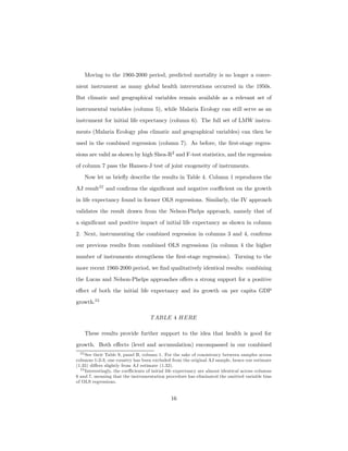 Moving to the 1960-2000 period, predicted mortality is no longer a conve-
nient instrument as many global health interventions occurred in the 1950s.
But climatic and geographical variables remain available as a relevant set of
instrumental variables (column 5), while Malaria Ecology can still serve as an
instrument for initial life expectancy (column 6). The full set of LMW instru-
ments (Malaria Ecology plus climatic and geographical variables) can then be
used in the combined regression (column 7). As before, the ﬁrst-stage regres-
sions are valid as shown by high Shea-R2
and F-test statistics, and the regression
of column 7 pass the Hansen-J test of joint exogeneity of instruments.
Now let us brieﬂy describe the results in Table 4. Column 1 reproduces the
AJ result22
and conﬁrms the signiﬁcant and negative coeﬃcient on the growth
in life expectancy found in former OLS regressions. Similarly, the IV approach
validates the result drawn from the Nelson-Phelps approach, namely that of
a signiﬁcant and positive impact of initial life expectancy as shown in column
2. Next, instrumenting the combined regression in columns 3 and 4, conﬁrms
our previous results from combined OLS regressions (in column 4 the higher
number of instruments strengthens the ﬁrst-stage regression). Turning to the
more recent 1960-2000 period, we ﬁnd qualitatively identical results: combining
the Lucas and Nelson-Phelps approaches oﬀers a strong support for a positive
eﬀect of both the initial life expectancy and its growth on per capita GDP
growth.23
TABLE 4 HERE
These results provide further support to the idea that health is good for
growth. Both eﬀects (level and accumulation) encompassed in our combined
22 See their Table 9, panel B, column 1. For the sake of consistency between samples across
columns 1-2-3, one country has been excluded from the original AJ sample, hence our estimate
(1.35) diﬀers slightly from AJ estimate (1.32).
23 Interestingly, the coeﬃcients of initial life expectancy are almost identical across columns
6 and 7, meaning that the instrumentation procedure has eliminated the omitted variable bias
of OLS regressions.
16
 