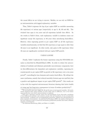 the causal eﬀects we are trying to uncover. Besides, we can rely on GMM for
an instrumentation with lagged explanatory variables.
Thus, Table 6 regresses the log of per capita GDP on variables measuring
life expectancy at various ages (respectively at age 0, 40, 60 and 80). The
retained time span is ten years and all regressions include time eﬀects. As
the results in Table 6 show, each explanatory variable in isolation comes out
signiﬁcant except life expectancy at 80 years when introducing ﬁxed-eﬀects.
However, when regressing growth in per capita GDP on all life expectancy
variables simultaneously, we ﬁnd that life expectancy at age equal or older than
40 years is not signiﬁcant. In other words, only gains in life expectancy below
40 years are signiﬁcantly correlated with per capita GDP growth.
TABLE 6 HERE
Finally, Table 7 replicates the former regressions using the SYS-GMM esti-
mator as described by Blundell-Bond (1998). In order to reduce the autocor-
relation of residuals and eliminate potentially non-stationary components, here
we ﬁrst-diﬀerentiates the dependent and explanatory variables, regressing de-
cennial growth in per capita GDP on growth in life expectancy over a ten years
period29
, controlling for time dummies and country ﬁxed eﬀects. We still get the
same conclusions, namely that reduced mortality between age zero and forty has
a positive and signiﬁcant impact on per capita GDP growth30
. Our results are
in line with the empirical microeconomic literature showing that better health
at young age has long-term consequences in terms of workers productivity31
.
29 We use log life expectancy lagged 20, 30 and 40 years as instrumental variables. All results
remain identical when using variables in levels rather than in diﬀerence, but in the former
case speciﬁcation tests detect autocorrelation in residuals.
30 The latter regression correctly rejects the null hypothesis of zero ﬁrst-order correlation
of ﬁrst-diﬀerenced residuals, and correctly accepts the null hypothesis of zero second-order
autocorrelation. A Hansen test of overidentifying restrictions validates the null hypothesis of
joint exogeneity of instruments. As underlined by Roodman (2009), the number of instruments
has been reduced in order to avoid the instruments proliferation problem that leads to Hansen
statistics overestimation.
31 See Behrman-Rosenzweig (2004) and Black et al.(2007).
22
 