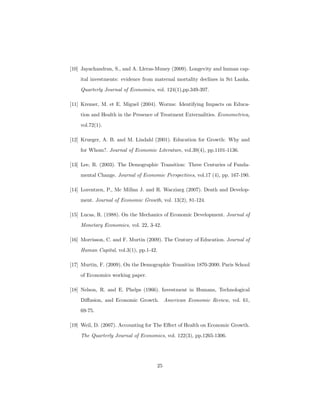 [10] Jayachandran, S., and A. Lleras-Muney (2009). Longevity and human cap-
ital investments: evidence from maternal mortality declines in Sri Lanka.
Quarterly Journal of Economics, vol. 124(1),pp.349-397.
[11] Kremer, M. et E. Miguel (2004). Worms: Identifying Impacts on Educa-
tion and Health in the Presence of Treatment Externalities. Econometrica,
vol.72(1).
[12] Krueger, A. B. and M. Lindahl (2001). Education for Growth: Why and
for Whom?. Journal of Economic Literature, vol.39(4), pp.1101-1136.
[13] Lee, R. (2003). The Demographic Transition: Three Centuries of Funda-
mental Change. Journal of Economic Perspectives, vol.17 (4), pp. 167-190.
[14] Lorentzen, P., Mc Millan J. and R. Wacziarg (2007). Death and Develop-
ment. Journal of Economic Growth, vol. 13(2), 81-124.
[15] Lucas, R. (1988). On the Mechanics of Economic Development. Journal of
Monetary Economics, vol. 22, 3-42.
[16] Morrisson, C. and F. Murtin (2009). The Century of Education. Journal of
Human Capital, vol.3(1), pp.1-42.
[17] Murtin, F. (2009). On the Demographic Transition 1870-2000. Paris School
of Economics working paper.
[18] Nelson, R. and E. Phelps (1966). Investment in Humans, Technological
Diﬀusion, and Economic Growth. American Economic Review, vol. 61,
69-75.
[19] Weil, D. (2007). Accounting for The Eﬀect of Health on Economic Growth.
The Quarterly Journal of Economics, vol. 122(3), pp.1265-1306.
25
 