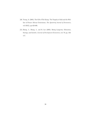 [20] Young, A. (2005). The Gift of The Dying: The Tragedy of Aids and the Wel-
fare of Future African Generations. The Quarterly Journal of Economics,
vol.120(2), pp.423-466.
[21] Zhang, J., Zhang, J., and R. Lee (2003). Rising Longevity, Education,
Savings, and Growth. Journal of Development Economics, vol. 70, pp. 103-
117.
26
 