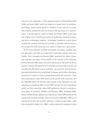 tween two basic approaches. A ﬁrst approach, based on Mankiw-Romer-Weil
(1992) and Lucas (1988), would view health as a regular factor of production.
Accordingly, output growth should be correlated, if any, with the accumula-
tion of health, in particular with the increase in life expectancy in a country or
region. A second approach, based on Nelson and Phelps (1966), would argue
that a higher stock of health spurs growth by facilitating technological innova-
tion and/or technological adoption. Accordingly, productivity growth should
be positively correlated with the level of health, in particular with the initial or
the average level of life expectancy in a country or region over a given period.
In the recent literature on health and growth, two papers exemplify these
two approaches, and these two papers lead to somewhat opposite policy con-
clusions. First, Acemoglu and Johnson (2008), henceforth AJ, follow a Lucas-
type approach and regress income growth on the increase in life expectancy
between 1940 and 1980, using a very clever instrument for the growth in life ex-
pectancy. Namely, AJ exploit the wave of health innovations that occurred as of
the 1950s and aﬀected all countries worldwide: more precisely, they use the pre-
intervention distribution of mortality from 15 diseases and the dates of global in-
terventions to construct a country-varying instrument for life expectancy. Then,
when regressing per capita GDP growth on the growth in life expectancy over
the 1940-1980 period, AJ ﬁnd that improvements in life expectancy over that
period have no signiﬁcant eﬀect on total GDP, increases the rate of population
growth, and thus reduces per capita GDP signiﬁcantly. Second, a contempora-
neous paper by Lorentzen, McMillan and Wacziarg (2008), henceforth LMW,
adopts a Nelson-Phelps approach and regresses per capita GDP growth on the
average child and adult mortality rates over the period 1960-2000. LMW use 17
instruments for these two mortality indicators: a malaria ecology index - origi-
nally developed by Sachs et al. (2004) - which captures the exogenous portion
3
 