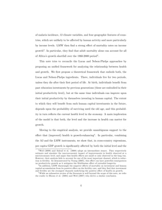 of malaria incidence, 12 climate variables, and four geographic features of coun-
tries, which are unlikely to be aﬀected by human activity and more particularly
by income levels. LMW then ﬁnd a strong eﬀect of mortality rates on income
growth3
. In particular, they ﬁnd that adult mortality alone can account for all
of Africa’s growth shortfall over the 1960-2000 period4
.
This note tries to reconcile the Lucas and Nelson-Phelps approaches by
proposing an uniﬁed framework for analyzing the relationship between health
and growth. We ﬁrst propose a theoretical framework that embeds both, the
Lucas and Nelson-Phelps ingredients. There, individuals live for two periods,
unless they die after their ﬁrst period of life. At birth, individuals beneﬁt from
past education investments by previous generations (these are embodied in their
initial productivity level), but at the same time individuals can improve upon
their initial productivity by themselves investing in human capital. The extent
to which they will beneﬁt from such human capital investments in the future,
depends upon the probability of surviving until the old age, and this probabil-
ity in turn reﬂects the current health level in the economy. A main implication
of the model is that both, the level and the increase in health can matter for
growth.
Moving to the empirical analysis, we provide unambiguous support to the
eﬀect that (improved) health is growth-enhancing5
. In particular, combining
the AJ and the LMW instruments, we show that, in cross-country regressions,
per capita GDP growth is signiﬁcantly aﬀected by both the initial level and the
3 Weil (2009) and Ashraf et al. (2008) adopt an intermediate stance. They respectively
estimate and simulate the macroeconomic impact of improvements in health observed at a
microeconomic level, and argue that health eﬀects are small or only observed in the long run.
However, their analysis fails to account for one of the most important channel, which is reduc-
tion in fertility. As demonstrated by Young (2005), this eﬀect can have powerful consequences
on productivity growth as it mitigates the Malthusian eﬀect of extended longevity.
4 In addition, LMW disentangle the negative eﬀects of mortality on investment and human
capital accumulation from its positive eﬀect on the fertility rate, and they ﬁnd that investment
and fertility are the strongest channels underlying the positive eﬀect of health on growth.
5 While an exhaustive review of the literature is well beyond the scope of this note, we refer
the reader to Bloom et al. (2004) and Weil (2007) who derive a similar conclusion.
4
 