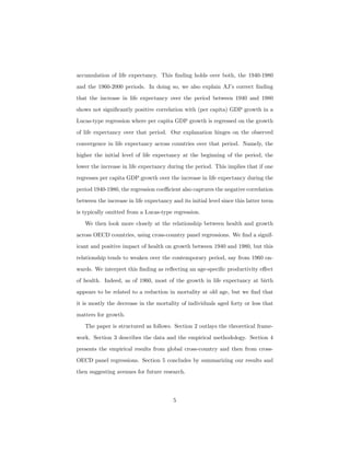 accumulation of life expectancy. This ﬁnding holds over both, the 1940-1980
and the 1960-2000 periods. In doing so, we also explain AJ’s correct ﬁnding
that the increase in life expectancy over the period between 1940 and 1980
shows not signiﬁcantly positive correlation with (per capita) GDP growth in a
Lucas-type regression where per capita GDP growth is regressed on the growth
of life expectancy over that period. Our explanation hinges on the observed
convergence in life expectancy across countries over that period. Namely, the
higher the initial level of life expectancy at the beginning of the period, the
lower the increase in life expectancy during the period. This implies that if one
regresses per capita GDP growth over the increase in life expectancy during the
period 1940-1980, the regression coeﬃcient also captures the negative correlation
between the increase in life expectancy and its initial level since this latter term
is typically omitted from a Lucas-type regression.
We then look more closely at the relationship between health and growth
across OECD countries, using cross-country panel regressions. We ﬁnd a signif-
icant and positive impact of health on growth between 1940 and 1980, but this
relationship tends to weaken over the contemporary period, say from 1960 on-
wards. We interpret this ﬁnding as reﬂecting an age-speciﬁc productivity eﬀect
of health. Indeed, as of 1960, most of the growth in life expectancy at birth
appears to be related to a reduction in mortality at old age, but we ﬁnd that
it is mostly the decrease in the mortality of individuals aged forty or less that
matters for growth.
The paper is structured as follows. Section 2 outlays the theoretical frame-
work. Section 3 describes the data and the empirical methodology. Section 4
presents the empirical results from global cross-country and then from cross-
OECD panel regressions. Section 5 concludes by summarizing our results and
then suggesting avenues for future research.
5
 