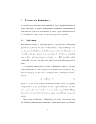 2 Theoretical framework
In this section we develop a simple model where the accumulation and level of
health both matter for growth. In this model, the expected life expectancy of
each individual impacts on her investment in human capital, and human capital
in turn aﬀects both, ﬁnal output and its rate of productivity growth.
2.1 Basic setup
More formally, consider an economy populated by a continuum of overlapping
generations of (at most) two-period lived individuals. Each period bring a mass
one of young individuals, but not all of them survive until their old age: the level
of health at date t is captured by the probability (1 − δt) that any individual
born at date t will indeed survive up to date t + 1. This probability which
captures life expectancy will aﬀect individuals’ investment in human capital at
date t.
All individuals born at date t (call them “t-individuals") start with the same
initial productivity Ay
t when young and end up with the same productivity Ao
t+1
when and if they get old. We allow for intergenerational knowledge externalities,
whereby:
Ay
t = (Ao
t )θ
, 0 < θ < 1 (1)
When θ = 0, the model is of pure Mankiw-Romer-Weil nature, with growth
being inﬂuenced by the accumulation of human capital and health, not their
level. In the polar case where θ = 1, we are back to a pure Nelson-Phelps
framework where only the levels of human capital and health aﬀect (long-run)
growth.
When young, a t-individual t decides how to divide her time between work
and education (or human capital investment). In line with Mincer’s speciﬁcation
6
 