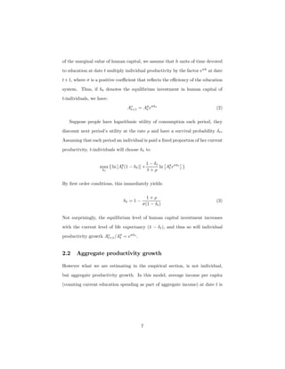 of the marginal value of human capital, we assume that h units of time devoted
to education at date t multiply individual productivity by the factor eσh
at date
t+1, where σ is a positive coeﬃcient that reﬂects the eﬃciency of the education
system. Thus, if ht denotes the equilibrium investment in human capital of
t-individuals, we have:
Ao
t+1 = Ay
t eσht
(2)
Suppose people have logarithmic utility of consumption each period, they
discount next period’s utility at the rate ρ and have a survival probability δt.
Assuming that each period an individual is paid a ﬁxed proportion of her current
productivity, t-individuals will choose ht to
max
ht
{ ln [Ay
t (1 − ht)] +
1 − δt
1 + ρ
ln
£
Ay
t eσht
¤
}
By ﬁrst order conditions, this immediately yields:
ht = 1 −
1 + ρ
σ(1 − δt)
(3)
Not surprisingly, the equilibrium level of human capital investment increases
with the current level of life expectancy (1 − δt), and thus so will individual
productivity growth Ao
t+1/Ay
t = eσht
.
2.2 Aggregate productivity growth
However what we are estimating in the empirical section, is not individual,
but aggregate productivity growth. In this model, average income per capita
(counting current education spending as part of aggregate income) at date t is
7
 