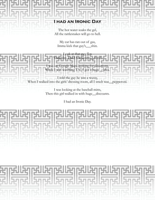 I had an Ironic Day
                      The hot water soaks the gel,
                   All the rattlesnakes will go to hell.

                      My car has ran out of gas,
                     Imma kick that guy’s___shin.

                         Look at that guy flex
                  Yesterday, I had hot steamy__food.

            I was on Google Maps looking for directions,
            While I was watching T.V., I got a huge __idea.

                    I told the guy he was a wussy,
When I walked into the girls’ dressing room, all I smelt was__pepperoni.

                 I was looking at the baseball mitts,
            Then this girl walked in with huge__discounts.

                          I had an Ironic Day.
 