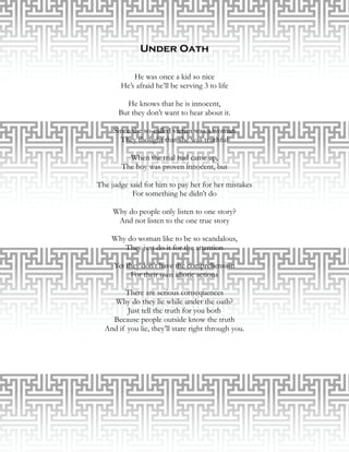 Under Oath

           He was once a kid so nice
       He’s afraid he’ll be serving 3 to life

        He knows that he is innocent,
      But they don’t want to hear about it.

     Since the so-called victim was a woman
       They thought that she was truthful

         When the trial had came up,
       The boy was proven innocent, but

The judge said for him to pay her for her mistakes
           For something he didn’t do

     Why do people only listen to one story?
      And not listen to the one true story

    Why do woman like to be so scandalous,
       They just do it for the attention

     Yet they don’t have the comprehension
           For their own idiotic actions

        There are serious consequences
    Why do they lie while under the oath?
         Just tell the truth for you both
    Because people outside know the truth
  And if you lie, they’ll stare right through you.
                           
 