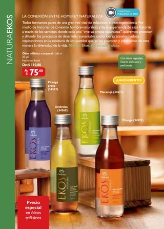 ConoCé la
                                                                                  publiCidad de eKoS
                  LA CONEXIÓN ENTRE HOMBRE Y NATURALEZA
     NATURAEkOs
                  Todos formamos parte de una gran red vital de relaciones e interdependencia. Por
                  medio de historias de conexión hombre-naturaleza y de la experiencia de esas historias
                  a través de los sentidos, donde cada uno “vive su propia naturaleza”, queremos practicar
                  y difundir los preceptos de desarrollo sustentable como fuerza transformadora,
                  inspirándonos en la sabiduría de los pueblos que ya los practican y celebrando de esta
NATURAEKOS




                  manera la diversidad de la vida. Natura Ekos, viví tu naturaleza.

                  Óleo trifásico corporal – 200 ml
                  20 pts                                                            Con óleos vegetales.
                  Hecho en Brasil.                                                  Deja la piel suave y
                  De: $ 110,00                                                      perfumada.
                    A:
                     $   75     ,00

                                                                                 ¡LANZAMIENTO!
                                      Pitanga
                                      preta
                                      (34557)
                                                                      Maracujá (34571)



                                            Andiroba
                                             (34569)


                                                                                      Pitanga (34573)




                     Precio
                    especial
                    en óleos
                    trifásicos
 