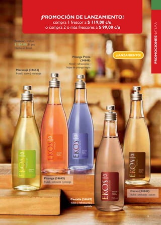 ¡PROMOCIÓN DE LANZAMIENTO!
                                  compra 1 frescor a $ 119,00 c/u




                                                                                                            PROMOCIONESNATURA
                              o compra 2 o más frescores a $ 99,00 c/u

Frescor – 150 ml




                                                                                                            NATURAEKOS
$ 165,00 31 pts
Hecho en Brasil.

                                                                               ¡LANZAMIENTO!
                                                           Pitanga Preta
                                                                 (34646)
                                                     floral | refrescante |
                                                   hojas de pitanga negra
 Maracujá (34643)
 frutal | suave | maracujá




                             Pitanga (34645)
                             frutal | vibrante | pitanga


                                                                                      Cacao (34644)
                                                                                      dulce | delicado | cacao
                                                       Castaña (34642)
                                                       dulce | refrescante |
                                                                    castaña


                                                                                                     11
 