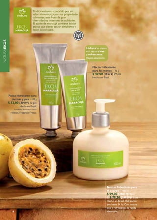 Tradicionalmente conocido por su
                                     valor alimenticio y por sus propiedades
                                     calmantes, este fruto de gran
                                     diversidad es un tesoro de utilidades.
                                     El aceite de maracujá contiene ácidos
                                     grasos que tienen acción emoliente y
                                     dejan la piel suave.
NATURAEKOS




                                                                               Hidrata las manos
                                                                               con textura leve
                                                                               y refrescante.
                                                                               Rápida absorción.


                                                                                   Néctar hidratante
                                                                                   para las manos – 75 g
                                                                                   $ 49,00 (26572) 09 pts
                                                                                   Hecho en Brasil.




             Pulpa hidratante para
                piernas y pies – 100 g
             $ 53,00 (20959) 10 pts
                        Hecho en Brasil.
                  Hidrata las áreas más
               resecas. Fragancia Fresca.




                                                                                                   Néctar hidratante para
                                                                                                   el cuerpo – 400 ml
                                                                                                   $ 99,00 (26031)18 pts
                                                                                                      $ 79,20 (26030) 15 pts
                                                                                                   Hecho en Brasil. Hidratación
                                                                                                   por hasta 24 hs. Con textura
                                                                                                   leve y refrescante, de rápida
               14                                                                                  absorción.
 