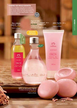CHEIrO dE MOçA BONITA
Una linea completa, inspirada en la tradición
cultural de las fiestas de Brasil y en el encanto
de los vestidos típicos de estas festividades. Un
baño floral fresco, con notas frutales y aceites
esenciales brasileros.




                                                                                                                    NATURAEKOS
                                            Agua de baño
      Óleo trifásico                        desodorante corporal – 360 ml       Jabón líquido – 200 ml
    corporal – 200 ml                       $ 170,00 (22866) 31 pts             no disponiBlE
        no disponiBlE                       Hecho en Brasil.                    Hecho en Brasil.
      Hecho en Brasil.                      floral | sensual | óleo essencial


                                        EDICIÓN
                                       LIMITADA*




                   Jabón en barra puro vegetal
                    3 unidades cremosas de 90 g cada una
                                        no disponiBlE
                                      Hecho en Brasil.




                                                                                     *Hasta agotar el stock.   17
 