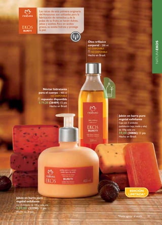 Las raíces de esta palmera originaria
                       del Amazonas son utilizadas para la
                       fabricación de remedios y, de la
                       pulpa de su fruto, se hacen dulces,
                       jaleas y aceites. Rico en ácidos
                       grasos, su aceite hidrata y protege
                       la piel.



                                                               Óleo trifásico




                                                                                                                           NATURAEKOS
                                                               corporal – 200 ml
                                                               no disponiBlE
                                                                 no disponiBlE
                                                               Hecho en Brasil.




                         Néctar hidratante
                      para el cuerpo – 400 ml
                                    no disponiBlE
                        repuesto disponible
                      $ 79,20 (26489) 15 pts
                                   Hecho en Brasil.


                                                                                   Jabón en barra puro
                                                                                   vegetal exfoliante
                                                                                   Caja con 3 unidades
                                                                                   (exfoliación baja, media y alta)
                                                                                   de 100g cada una
                                                                                   59,00 (30886) 11 pts
                                                                                   Hecho en Brasil.




                                                                                              EDICIÓN
                                                                                             LIMITADA*
Jabón en barra puro
vegetal exfoliante
con 3 unidades de 100 g cada una
$ 59,00 (22290) 11 pts
Hecho en Brasil.
                                                                                   *Hasta agotar el stock.            21
 