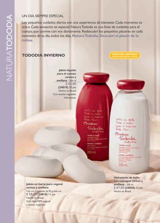 UN DIA SIEMPRE ESPECIAL
naturaTODODIA
                Los pequeños cuidados diarios son una experiencia de bienestar. Cada momento es
                único. Cada sensación es especial. Natura Tododia es una línea de cuidados para el
                cuerpo, que convive con vos diariamente. Redescubrí los pequeños placeres en cada
                momento de tu día, todos los días. natura Tododia. descubrí el placer de la
                rutina.


                                                                             edición limiTada
                Tododia invierno                                             HasTa aGoTar el sTock




                                                    Jabón líquido
                                                  para el cuerpo
                                                         cereza y
                                                  avellana – 300 ml
                                                          $ 54,00
                                                   (24819) 10 pts
                                                  Hecho en Brasil.
                                              Con aceites vegetales
                                                       hidratantes.




                                                                              Hidratante de baño
                                                                              con enjuague cereza y
                   Jabón en barra puro vegetal                                avellana – 300 ml
                   cereza y avellana                                          $ 67,00 (24820) 12 pts
                   Caja con 5 unidades de 90 g cada una                       Hecho en Brasil.
                   $ 59,00 (24818) 11 pts
                   Hecho en Brasil.
                   Con óleo100% vegetal
                   y azúcar orgánico.


      24
 