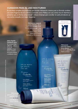 cuidados Para el uso nocTurno
                                                                                                               Es una línea completa de productos que brindan hidratación intensa pues su fórmula combina
                                                                                                               una suave fragancia de erva cidreira (conocida como Melisa) con una crema rica en vitaminas y
                                                                                                               proteínas que, en forma comprobada*, reduce el tiempo para conciliar el sueño, brindando así
                                                                                                               una noche tranquila y un mejor despertar.




                                                                                                                                                                                                                     NATURAtododia
                                                                                                                                                                                                 repuesto
                                                                                                                                             hidratante corporal                          hidratante corporal
                                                                                                                                             erva cidreira – 400 ml
                                                                                                                                           $ 77,00 (25264) 14 pts
                                                                                                                                           $ 61,60 (27318) 11 pts
                                                                                                                                                       Hecho en Brasil.
                                                                                                                                              Su textura liviana y fluida
                                                                                                                                                  hidrata por 24 horas,
                                                                                                                                           formando un film protector.



                                                                                                               Jabón líquido
                                                                                                               exfoliante para
                                                                                                               el cuerpo erva
                                                                                                                                                                                             hidratante
                                                                                                               cidreira – 300 ml
                                                                                                                                                                                             para las manos
                                                                                                               $ 65,00
                                                                                                                                                                                             erva cidreira – 50 ml
                                                                                                               (25301) 12 pts
                                                                                                                                                                                             $ 39,00 (20279) 07 pts
                                                                                                               Hecho en Brasil.
                                                                                                                                                                                             Hecho en Brasil.
                                                                                                               Promueve limpieza
                                                                                                               y exfoliación suave.
* Estudio realizado con voluntarias que relataron una mejoría significativa a la hora de conciliar el sueño.




                                                                                                                      hidratante
                                                                                                               para los pies erva
                                                                                                                  cidreira – 50 ml
                                                                                                                            $ 39,00
                                                                                                                    (20278) 07 pts
                                                                                                                    Hecho en Brasil.

                                                                                                                 repuesto                                                                                       33
 