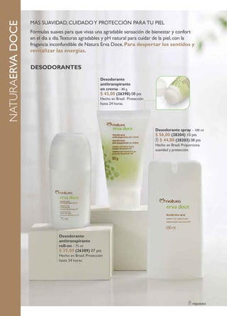MÁS SUAVIDAD, CUIDADO Y PROTECCIÓN PARA TU PIEL
naturaERVA DOCE
                  Fórmulas suaves para que vivas una agradable sensación de bienestar y confort
                  en el día a día.Texturas agradables y pH natural para cuidar de la piel, con la
                  fragancia inconfundible de Natura Erva Doce. Para despertar los sentidos y
                  revitalizar las energías.


                  DesoDorantes
                                                        Desodorante
                                                        antitranspirante
                                                        en crema – 80 g
                                                        $ 43,00 (26390) 08 pts
                                                        Hecho en Brasil. Protección
                                                        hasta 24 horas.




                                                                                      Desodorante spray – 100 ml
                                                                                      $ 56,00 (28204) 10 pts
                                                                                        $ 44,80 (28203) 08 pts
                                                                                      Hecho en Brasil. Proporciona
                                                                                      suavidad y protección.




                               Desodorante
                               antitranspirante
                               roll-on – 75 ml
                               $ 39,00 (26389) 07 pts
                               Hecho en Brasil. Protección
                               hasta 24 horas.




                                                                                                             repuesto
 
