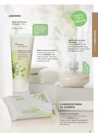 jabones                                                                           fragancalia
                                                                                    origin
 jabón líquido para
 el cuerpo – 200 ml
                                                                                   natura
 no disPoniBLe        Proporciona
 Hecho en Brasil.     suave sensación
                      de hidratación




                                                                                                               NATURAerVa Doce
                      después del
                      baño.


                                                                          jabón cremoso para
                                                                          las manos – 250 ml
                                                                          $ 65,00 (26441) 12 pts
                                                                             $ 52,00 (28175) 10 pts
                                                                          Hecho en brasil. Limpieza suave
                         jabón cremoso en barra                           con espuma abundante.
                         caja con 3 jabones de 90 g c/u.
                         $ 57,00 (26384) 11 pts
                         Hecho en Brasil. Con aceites
                         100% vegetal. Fragancia delicada
                         y espuma cremosa.




                                                            cuiDaDos para
                                                            el cuerpo

                                                            Toallitas para limpieza
                                                            15 toallitas húmedas de 20 x 15 cm cada una
                                                            $ 39,00 (28366) 07 pts
                                                            Hecho en Brasil. Higieniza suavemente la
                                                            piel. Ofrece hidratación comprobada por
                                                            hasta 8 horas.



                                                                                                          35
 