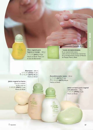 naturaMAMÁ Y BEBÉ
                                                                              Giovanna, 7 meses, y su mamá
                                                                              Alessandra Cantelli, 30 años

                             Óleo vegetal para                               * GUÍA DE BIENVENIDA
                             higiene y masaje – 100 ml                       es un material informativo
                                                                             sobre el amor fundamental y las formas
                             $ 75,00 (6431) 14 pts
                                                                             de su fortalecimiento. incluye el Método
                             Hecho en Brasil. viene con                      de Masajes Mamá y bebé.
                             la Guía de Bienvenida*.




                         shampoo – 200 ml
                   $ 57,00 (6435) 11 pts
                   $ 45,60 (6675) 08 pts
                             Hecho en Brasil.             Acondicionador suave – 150 ml
                                                          $ 57,00 (6671) 11 pts
                                                             $ 45,60 (6672) 08 pts
Jabón vegetal en barra
                                                          Hecho en brasil.
       Caja con 2 unidades
         de100 g cada una
 $ 60,00 (9961) 11 pts                                                                Jabón en barra puro vegetal
         Hecho en Brasil.                                                             con jabonera – 100 g
                                                                                      $ 60,00 (9959) 11 pts
                                                                                      Hecho en Brasil.




  repuesto                                                                                                        37
 
