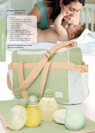 Conjunto Especial Bebé
                    $ 470,00 (31178) 87 pts

                         Contiene:
                         • 1 Bolso. Medidas: 36 x 26 x 16 cm.
                         • 1 Cambiador. Medidas: 60 x 30 cm.
                           Hecho en Argentina.
                         • 1 Shampoo, 200 ml.
                           Hecho en brasil.
                         • 1 Óleo vegetal para higiene y
                           masajes, 100 ml. Hecho en Brasil.
                         • 1 Agua de colonia sin alcohol, 100 ml.
naturaMAMÁ Y BEBÉ




                           Hecho en brasil.
                         • 1 Jabón en barra puro vegetal con
                           jabonera, 100 g. Hecho en Brasil.


                    Natasha Felizardo con su hija
                    Maria Luiza Morais




                    38
 
