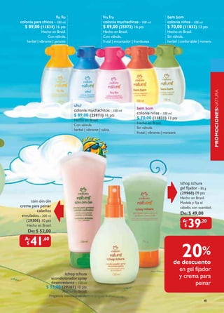 Fiu Fiu                             Fru Fru                                    Bem Bom
Colonia para chicos – 100 ml                             Colonia muchachitas – 100 ml               colonia niños – 100 ml
   $ 89,00 (11834) 16 pts                                $ 89,00 (25972) 16 pts                     $ 70,00 (11832) 13 pts
              Hecho en Brasil.                           Hecho en Brasil.                           Hecho en Brasil.
                   con válvula.                          con válvula.                               sin válvula.
    herbal | vibrante | geranio                          frutal | encantador | frambuesa            herbal | confortable | romero




                                                                                                                                      PROMOCIONESnatura
                                    Uhu!
                                                                               Bem Bom




                                                                                                                                      naturaNATURÉ
                                    Colonia muchachitos – 100 ml
                                    $ 89,00 (25971) 16 pts                     colonia niñas – 100 ml
                                    Hecho en Brasil.
                                                                               $ 70,00 (11831) 13 pts
                                                                               Hecho en Brasil.
                                    con válvula.
                                                                               sin válvula.
                                    herbal | vibrante | salvia
                                                                               frutal | vibrante | manzana




                                                                                                             Tchop tchura
                                                                                                             gel fijador – 85 g
                                                                                                             (29968) 09 pts
                                                                                                             Hecho en Brasil.
      Tóin óin óin                                                                                           modela y fija el
crema para peinar                                                                                            cabello, con suavidad.
         cabellos
 enrulados – 200 ml
                                                                                                             De: $ 49,00
   (29306) 10 pts
    Hecho en Brasil.
    De: $ 52,00
                                                                                                                  39       ,20



      41      ,60


                                                                                                              20%
                                                                                                        de descuento
                                                                                                          en gel fijador
                            Tchop tchura
                    acondicionador spray                                                                  y crema para
                    desenredante – 150 ml                                                                        peinar
                 $ 55,00 (29307) 10 pts
                             Hecho en Brasil.
                    Fragancia manzana verde.
                                                                                                                             41
 