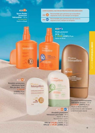 COMO ELEGIR EL fACTOR DE pROTECCION MÁs ADECUADO

          sport fluido                 Recomendado para personas que acostumbran
            protector                  exponerse al sol y casi siempre se enrojecen.
     hidratante – 125 ml
                                       Recomendado para personas que casi nunca se
             no dIsponIBLE
                                       exponen al sol y siempre se enrojecen.
           Hecho en Brasil.




                                              fluido protector
                                              spray – 125 ml
                                              $ 155,00 (25987) 29 pts
                                              Hecho en Brasil.




                                                                                                  naturafOTOEQUILIBRIO
Emulsión protectora
    hidratante facial
 libre de óleo – 50 ml
            $ 104,00
       (14355) 19 pts
       Hecho en Brasil.



                                                                      Emulsión autobronceante
                                                                      hidratante bronce – 125 ml
                                                                      $ 129,00 (25977) 24 pts
                                                                      Hecho en Brasil. Hidrata y
                                                                      proporciona un color semejante
                                                                      al del bronceado natural.
                                         Emulsión protectora
                                   hidratante para bebé – 50 ml
                                                Hecho en Brasil.
                                            Recomendada a partir
                                                 de los 6 meses.
                                fps 30 $ 92,00 (14347) 17 pts
                               fps 60 $ 109,00 (25989) 20 pts
                                                                                            43
 