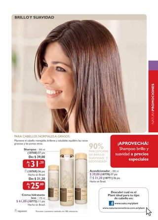 brillo y suavidad




                                                                                                                             NATURApromociones
                                                                                                                             naturaPLANT
para cabellos normales a grasos
mantiene el cabello manejable, brillante y saludable; equilibra las raíces
                                                                                                      ¡aprovecHÁ!
                                                                             90%
grasosas y las puntas secas.

         Shampoo – 300 ml                                                                              shampoo brillo y
                                                                             percepción
           (18768) 07 pts
                                                                             de brillo,              suavidad a precios
              de: $ 39,00                                                    suavidad y
                                                                                                             especiales
                31       ,20                                                 sedosidad*


              (18769) 06 pts                                                 Acondicionador – 300 ml
              Hecho en Brasil.                                               $ 39,00 (18770) 07 pts
              de: $ 31,20                                                      $ 31,20 (18771) 06 pts
                                                                             Hecho en Brasil.

                25       ,00

                                                                                                  descubrí cuál es el
      Crema hidratante                                                                          plant ideal para tu tipo
             leve – 170 ml                                                                          de cabello en:
  $ 61,00 (18772) 11 pts
                                                                                                     www.natu.my/plant
              Hecho en Brasil.
                                                                                         www.naturacosmeticos.com.ar/plant
   repuesto          *Encuesta cuantitativa realizada con 180 voluntarias.
 