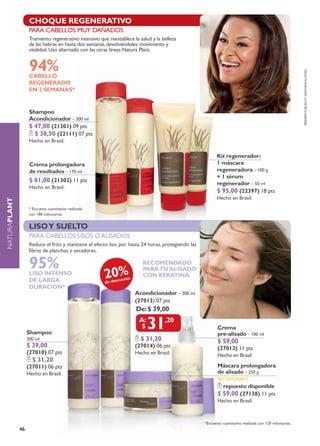 cHoque regenerativo
                    sHocK regenerativo
                    para cabellos muy dañados
                    Tramiento regenerativo intensivo que reestablece la salud y la belleza
                    de las hebras en hasta dos semanas, devolviéndoles movimiento y
                    vitalidad. uso alternado con las otras líneas natura plant.


                    94%




                                                                                                                                                            Frederico busch y giohVani alonso
                    CABELLO
                    REGENERADO
                    EN 2 SEMANAS*


                    Shampoo
                    Acondicionador – 300 ml
                    $ 47,00 (21301) 09 pts
                      $ 38,50 (22111) 07 pts
                    Hecho en Brasil.

                                                                                                           Kit regenerador:
                    Crema prolongadora                                                                     1 máscara
                    de resultados – 170 ml                                                                 regeneradora – 100 g
                                                                                                           + 1 sérum
                    $ 61,00 (21302) 11 pts                                                                 regenerador – 50 ml
                    Hecho en Brasil.
                                                                                                           $ 95,00 (22397) 18 pts
                                                                                                           Hecho en Brasil.
NATURAplant




                    * Encuesta cuantitativa realizada
                    con 180 voluntarias.


                    liso y suelto
                    para cabellos lisos o alisados
                    reduce el frizz y mantiene el efecto liso por hasta 24 horas, protegiendo las
                    fibras de planchas y secadores.

                    95%                                                   recomendado

                                                        20%
                                                                          para tu alisado
                    LISO INTENSO                                          con Keratina.
                    DE LARGA                                   uento
                                                        de desc
                    DURACIÓN*
                                                                       acondicionador – 300 ml
                                                                       (27013) 07 pts
                                                                       de: $ 39,00


                   shampoo
                                                                            31      ,20
                                                                                                           Crema
                                                                                                           pre-alisado – 100 ml
                   300 ml                                                $ 31,20                           $ 59,00
                   $ 39,00                                             (27014) 06 pts                      (27012) 11 pts
                   (27010) 07 pts                                      Hecho en Brasil.                    Hecho en Brasil
                     $ 31,20
                   (27011) 06 pts                                                                          Máscara prolongadora
                   Hecho en Brasil.                                                                        de alisado – 250 g
                                                                                                           NO dISPONIBLE
                                                                                                               repuesto disponible
                                                                                                           $ 59,00 (27138) 11 pts
                                                                                                           Hecho en Brasil.



                                                                                                    *Encuesta cuantitativa realizada con 120 voluntarias.
              46
 