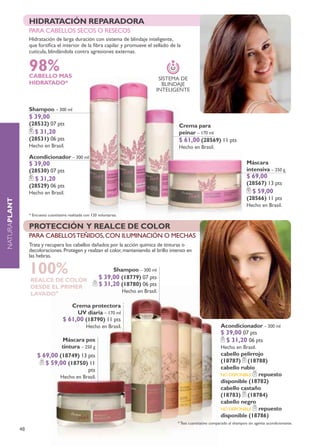 hIDRATACIÓN REPARADORA
                   sHocK regenerativo
                   para cabellos secos o resecos
                   hidratación de larga duración con sistema de blindaje inteligente,
                   que fortifica el interior de la fibra capilar y promueve el sellado de la
                   cutícula, blindándola contra agresiones externas.


                   98%
                   CABELLO MAS                                                              SISTEMA dE
                   hIDRATADO*                                                                BLINdAJE
                                                                                           INTELIGENTE


                   Shampoo – 300 ml
                   $ 39,00
                   (28532) 07 pts                                                                 Crema para
                      $ 31,20                                                                     peinar – 170 ml
                   (28531) 06 pts                                                                 $ 61,00 (28569) 11 pts
                   Hecho en Brasil.                                                               Hecho en Brasil.
                   Acondicionador – 300 ml
                   $ 39,00                                                                                                                Máscara
                   (28530) 07 pts                                                                                                         intensiva – 250 g
                      $ 31,20                                                                                                             $ 69,00
                   (28529) 06 pts                                                                                                         (28567) 13 pts
                   Hecho en Brasil.                                                                                                          $ 59,00
                                                                                                                                          (28566) 11 pts
NATURAplant




                                                                                                                                          Hecho en Brasil.
                   * Encuesta cuantitativa realizada con 120 voluntarias.


                   protección y realce de color
                   para cabellos Teñidos, con iluminación o mechas
                   Trata y recupera los cabellos dañados por la acción química de tinturas o
                   decoloraciones. protegen y realzan el color, manteniendo el brillo intenso en
                   las hebras.

                   100%
                   REALCE DE COLOR
                                                                      Shampoo – 300 ml
                                                             $ 39,00 (18779) 07 pts
                   DESDE EL PRIMER                           $ 31,20 (18780) 06 pts
                                                                            Hecho en Brasil.
                   LAVADO*

                                          crema protectora
                                            uv diaria – 170 ml
                                       $ 61,00 (18790) 11 pts
                                                      Hecho en Brasil.                                                     Acondicionador – 300 ml
                                                                                                                           $ 39,00 07 pts
                                       Máscara pos                                                                           $ 31,20 06 pts
                                       tintura – 250 g                                                                     Hecho en Brasil.
                       $ 69,00 (18749) 13 pts                                                                              cabello pelirrojo
                          $ 59,00 (18750) 11                                                                               (18787) (18788)
                                                       pts                                                                 cabello rubio
                                      Hecho en Brasil.                                                                     NO dISPONIBLE  repuesto
                                                                                                                           disponible (18782)
                                                                                                                           cabello castaño
                                                                                                                           (18783) (18784)
                                                                                                                           cabello negro
                                                                                                                           NO dISPONIBLE  repuesto
                                                                                                                           disponible (18786)
                                                                                                  * Test cuantitativo comparado al shampoo sin agente acondicionante.
              48
 