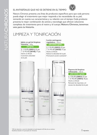 El AnTIsEÑAlEs QUE no sE DETIEnE En El TIEMPo
naturachronos
                  natura chronos presenta una línea de productos específicos para que cada persona
                  pueda elegir el tratamiento que mejor responda a las necesidades de su piel,
                  tomando en cuenta sus características y su relación con el tiempo. cada producto
                  presenta la mejor combinación de activos y tecnología que ofrecen soluciones
                  completas de tratamiento para el rostro y el cuerpo. Natura Chronos, tenemos
                  uno para tu historia.


                  LIMPIEZA Y TONIFICACIóN
                                                                                     Loción astringente
                                  Jabón en gel de limpieza                           reguladora – 150 ml
                                  intensiva – 140 g                                       piel mixta a grasa
                                             piel grasa
                                                                                     $ 118,00 (20953) 22 pts
                                  $ 118,00 (20951) 22 pts                              $ 94,40 (20928) 17 pts
                                    $ 94,40 (28748) 17 pts                           hecho en Brasil.
                                  hecho en Brasil.                                   reduce la oleosidad de la piel.
                                  controla la oleosidad                              Promueve la acción suavizante*.
                                  de la piel.




                                                                                                                       Espuma de limpieza
                                                                                                                       refrescante – 150 ml
                                                                                                                          piel mixta a grasa
                                                                                                                       $ 120,00 (20853) 22 pts
                                                                                                                         $ 96,00 (20854) 18 pts
                                                                                                                       hecho en Brasil
                                                                                                                       remueve las impurezas y el
                                                                                                                       exceso de oleosidad de la piel.




                *45% de reducción y control de oleosidad en la piel después de 30 días de uso continuo.
                Estadísticas basadas en la percepción de voluntarias.                                                                         repuesto
 
