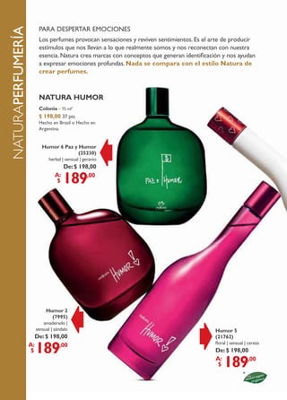 pArA despertAr emociones
naturaperfumeríA
                       Los perfumes provocan sensaciones y reviven sentimientos. es el arte de producir
                       estímulos que nos llevan a lo que realmente somos y nos reconectan con nuestra
                       esencia. natura crea marcas con conceptos que generan identificación y nos ayudan
                       a expresar emociones profundas. nada se compara con el estilo natura de
                       crear perfumes.


                       natura humor
                       Colonia – 75 ml*
                       $ 198,00 37 pts
                       Hecho en Brasil o Hecho en
                       Argentina.


                        humor 6 Paz y humor
                                      (25230)
                           herbal | sensual | geranio
                                  De: $ 198,00
                               a:
                                $  189     ,00




                          humor 2
                            (7995)
                         amaderado |
                     sensual | sándalo                                                   humor 5
                      De: $ 198,00                                                       (21762)

                     189
                   a:          ,00                                                       floral | sensual | cereza
                    $                                                                    De: $ 198,00
                                                                                         a:
                                                                                          $  189     ,00



          58
 