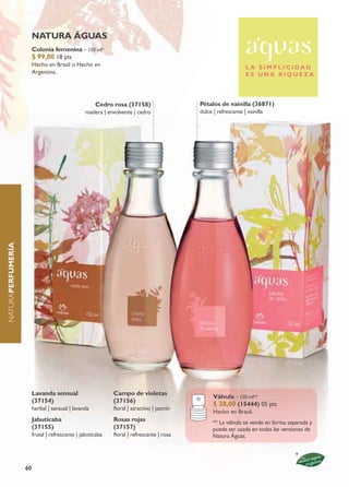 natura águas
                        Colonia femenina – 150 ml*
                        $ 99,00 18 pts
                        Hecho en Brasil o Hecho en                                                             L A S I M P L I C I DA D
                        Argentina.                                                                             ES UNA RIQUEZA.




                                                     Cedro rosa (37158)                   Pétalos de vainilla (36871)
                                                 madera | envolvente | cedro              dulce | refrescante | vainilla
naturaPErFumErÍa




                        Lavanda sensual                     Campo de violetas
                                                                                                Válvula – 150 ml**
                        (37154)                             (37156)
                                                                                                $ 28,00 (15444) 05 pts
                        herbal | sensual | lavanda          floral | atractivo | jazmín
                                                                                                Hecho en Brasil.
                        Jabuticaba                          Rosas rojas                         ** La válvula se vende en forma separada y
                        (37155)                             (37157)                             puede ser usada en todas las versiones de
                        frutal | refrescante | jabuticaba   floral | refrescante | rosa         natura Águas.




                   60
 