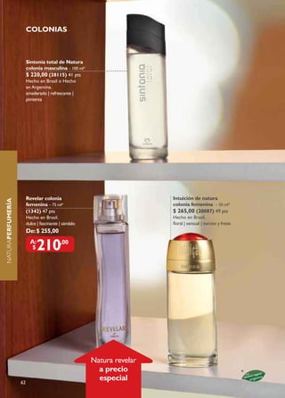 CoLonIas



                        sintonia total de natura
                        colonia masculina – 100 ml*
                        $ 220,00 (38115) 41 pts
                        Hecho en Brasil o Hecho
                        en Argentina.
                        amaderado | refrescante |
                        pimienta




                        revelar colonia                                 Intuición de natura
naturaPErFumErÍa




                        femenina – 75 ml*                               colonia femenina – 50 ml*
                        (1342) 47 pts                                   $ 265,00 (20087) 49 pts
                        Hecho en Brasil.                                Hecho en Brasil.
                        dulce | fascinante | sándalo                    floral | sensual | narciso y fresia
                        De: $ 255,00
                          a:
                           $   210         ,00




                                                       Natura revelar
                                                         a precio
                   62
                                                         especial
 