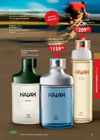 natura kaIak
Al mover el cuerpo, manifiestas tus
emociones y despertás tus sentidos.                    ¡precio
Y a vos ¿qué te mueve?                                        al!
                                                       especi                              Femenino (13120)
                                                                                           floral | refrescante | bergamota
Colonia – 100 ml*                                                                          De: $ 225,00
$ 225,00 42 pts
Hecho en Brasil o Hecho en
Argentina.
                                                                                             a:
                                                                                              $   209        ,00



                                                           masculino (22560)
                                                           herbal | vibrante | bergamota
                                                           De: $ 225,00


                Aventura masculino
                (22559)
                                                             a:
                                                              $   159        ,00


                herbal | refrescante | musc




                                                                                                                              PROMOCIONESNATURA
                                                                                                                              naturaPErFumErÍa




             ** Todos los productos disponibles en caja.                                                             63
 
