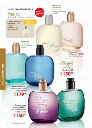 masculino
                                                                                   volumen 2
                        natura bIograFIa                                           no disponiBLe
                                                                      ¡precio      herbal | confortable |
                                                                              l!
                                                                      especia
                        Colonia – 100 ml*                                          sándalo
                        $ 185,00 34 pts
                        Hecho en Brasil o Hecho en Argentina

                    Colonia volumen 2                  EDICIóN
                    masculino – 50 ml*                LIMItADA*
                    $ 140,00
                    (23856) 26 pts
                    Hecho en Brasil.




                                             Femenino
                                             no disponiBLe
                                             floral | refrescante |
                                             geranio


                                                                                                              Femenino
                                                                                                              volumen 2 (18748)
                                                                                                              floral | delicado | rosa


                                                                                                Campos ao sul
                                                                                             masculino (28206)
naturaPErFumErÍa




                                                                                                     amaderado |
                                                                                                   envolvente | mate
                                                                                                    De: $ 185,00
                                                                                               a:
                                                                                                $   150      ,50




                            masculino (11614)
                           amaderado | leve | cedro
                                     De: $ 185,00
                                a:
                                 $   179      ,00




                                 Campos ao sul
                              femenino (28205)
                            floral | envolvente | mate
                                    De: $ 185,00
                               a:
                                $    150     ,50



                   64       *Hasta agotar el stock.
 