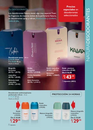 Precios
tu desodorAnte                                                     especiales en




                                                                                               NATURAdEsodoraNTEs
los desodorantes Natura tienen algo muy especial.Traen             desodorantes
las fragancias de mayores éxitos de la perfumería Natura,          seleccionados
en desodorantes spray y roll-on. Protección y confort,
todo el día.




Desodorante spray – 100 ml
$ 56,00 10 pts
  $ 44,80 08 pts
Hecho en Brasil.

biografia                kriska                 kaiak masculino   kaiak aventura
femenino                 femenino               (8182) (8155)     masculino (8188)
(8173) (8172)            (8177) (11910)                           De: $ 56,00
                                                femenino

                                                                        43
masculino                Fresias femenino       (8184) (10047)     a:        ,10
(8170) (8169)            (26610)                                    $
sintonia total           Jeans femenino
                                                                   repuesto (4852)
masculino                (8179) (11911)
(5142) (5143)




Desodorante antitranspirante
perfumado roll-on – 75 ml                              PROtECCIóN 24 HORAS
$ 39,00 07 pts
Hecho en Brasil.

                                       kaiak
                                       masculino
                                       (19230)

          kaiak                                                             natura biografia
      femenino                          natura biografia                    masculino
        (19229)                               femenino                      (19232)
   De: $ 39,00                                  (19233)                     De: $ 39,00

      29   ,90
                                                                                29   ,90

  repuesto
 
