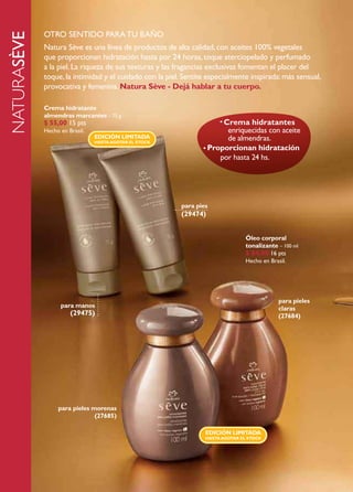 oTro sENTido para TU BaÑo
naturasève
             Natura sève es una línea de productos de alta calidad, con aceites 100% vegetales
             que proporcionan hidratación hasta por 24 horas, toque aterciopelado y perfumado
             a la piel. la riqueza de sus texturas y las fragancias exclusivas fomentan el placer del
             toque, la intimidad y el cuidado con la piel. sentite especialmente inspirada: más sensual,
             provocativa y femenina. Natura Sève - Dejá hablar a tu cuerpo.

             Crema hidratante
             almendras marcantes – 75 g
             $ 55,00 15 pts                                            • Crema  hidratantes
             Hecho en Brasil.                                           enriquecidas con aceite
                                EDICIóN LIMItADA                        de almendras.
                                HAStA AGOtAR EL StOCk
                                                                 • Proporcionan hidratación
                                                                      por hasta 24 hs.




                                                          para pies
                                                          (29474)


                                                                                 Óleo corporal
                                                                                 tonalizante – 100 ml
                                                                                 $ 84,00 16 pts
                                                                                 Hecho en Brasil.




                                                                                              para pieles
                   para manos                                                                 claras
                       (29475)                                                                (27684)




                  para pieles morenas
                               (27685)

                                                                  EDICIóN LIMItADA
                                                                  HAStA AGOtAR EL StOCk
 