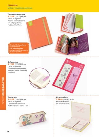 papelería
                       Útiles y novedosas opciones.


                       Cuaderno / anotador
                       $ 22,00 (35937) 04 pts
                       Hecho en argentina.
                       práctico sistema de cierre
                       con solapa y elástico.
                       medidas: 10 x 14 cm.




                            Tamaño ideal para llevar
                            tus anotaciones.
                            Con testimonios de
                            protagonistas del programa
                            de Creer para Ver.




                       Señaladores
                       $ 10,60 (33207) 02 pts
                       Hecho en argentina.
                       dos señaladores imantados,
                       ideal para marcar tus libros y
                       cuadernos.
naturaCrEEr Para VEr




                       Cartuchera                        Kit anotadores
                       $ 42,00 (29847) 08 pts            $ 45,00 (29786) 08 pts
                       Hecho en argentina.               Hecho en argentina.
                       de tela lavable estampada.        de cartón reciclado.
                       medidas: 23 cm x 8 cm x 5 cm




                       74
 