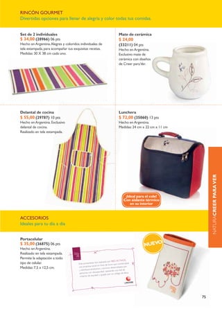 rincÓn gourmet
divertidas opciones para llenar de alegría y color todas tus comidas.


Set de 2 individuales                                     mate de cerámica
$ 34,00 (28966) 06 pts                                    $ 24,00
Hecho en argentina. alegres y coloridos individuales de   (33211) 04 pts
tela estampada, para acompañar tus exquisitas recetas.    Hecho en argentina.
medidas: 30 X 38 cm cada uno.                             exclusivo mate de
                                                          cerámica con diseños
                                                          de creer para ver.




Delantal de cocina                                        Lunchera
$ 55,00 (29787) 10 pts                                    $ 72,00 (35060) 13 pts
Hecho en argentina. exclusivo                             Hecho en argentina.
delantal de cocina.                                       medidas: 24 cm x 22 cm x 11 cm
realizado en tela estampada.




                                                                                                naturaCrEEr Para VEr
                                                             ¡Ideal para el cole!
                                                            Con aislante térmico
                                                                en su interior


accesorios
ideales para tu día a día


Portacelular
$ 35,00 (36875) 06 pts                                                     NUEVo
Hecho en argentina.
realizado en tela estampada.
permite la adaptación a todo
tipo de celular.
medidas: 7,5 x 12,5 cm.




                                                                                           75
 