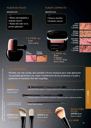 RUBOR EN POLvO                                                   RUBOR COMPACTO
                                                                                          BENEFICIOS                                                       BENEFICIOS

                                                                                             • Efecto aterciopelado y                                         • Textura ultrafina
                                                                                             acabado natural                                                  • Acabado natural
                                                                                             • Realce del color en la                                                                                         coral
                                                                                                                                                                                                            (27301)
                                                                                             primer aplicación                                                                                              (27297)

                                                                                                                                                                                                            bronce
                                                                                                                                                                                                           (27300)
                                                                                                                                                                                                           (27296)
                                                                                                                             $ 170,00 - 2,5 g                                                           rosa claro
                                                                                                                             31 pts                                                                       (27303)
                                                                                                                             Hecho en Brasil.                                                             (27299)

                                                                                                                                                                                                               rosa
                                                                                                                                                                                                            (27302)
                                                                                                                                                                                                            (27298)
                                                                                                                          rosa              bronce
                                                                                                                          (24705)           (24704)                       $ 160,00 - 4,5 g
                                                                                                                                                                          30 pts
                                                                                                                                                                             repuesto
                                                                                                                                                                          $ 128,00 24 pts
                                                                                                                                                                          Hecho en Brasil.




                                                                                             ACCESORIOS
CONSEJOS DE CONSERVACIÓN Siempre que sea necesario, lava los pinceles con jabón líquido




                                                                                             Pinceles con más cerdas, alta suavidad y forma exclusiva para cada aplicación.
                                                                                             Los pinceles garantizan una mayor transferencia de los productos a la piel y
                                                                                             potencian el resultado final del maquillaje.

                                                                                          KIT dE                            CEJAS Y OJOS

                                                                                                                                                                                                                                         naturaUNA
                                                                                          PINCELES*
                                                                                          (24279) 25 pts                    Cerdas para diseñar, destacar o corregir imperfecciones. Pincel para peinar las cejas y las pestañas.   naturaUNA
                                                                                          Hecho en Brasil.                  OJOS

                                                                                                                            Cerdas para esfumar y crear efectos sombreados. Esponja para aplicar y esfumar las sombras.
                                                                                          $ 135,00
                                                                                                                            LABIOS
Natura y déjalos secar naturalmente.




                                                                                          * Los pinceles del kit no son
                                                                                          vendidos de forma separada.       Cerdas firmes y precisas.

                                                                                                 PINCEL                                                                                                 PINCEL PARA
                                                                                                   PARA                                      PINCEL PARA                                                POLVO
                                                                                                 RUBOR                                       BASE LÍQUIdA                                               (24278) 26 pts
                                                                                          (24276) 22 pts                                     (24275) 22 pts
                                                                                                                                                                                                        Hecho en Brasil.
                                                                                           Hecho en Brasil.                                  Hecho en Brasil.

                                                                                                $ 120,00                                     $ 120,00                                                   $ 140,00
                                                                                                                                                                                                                              79
 