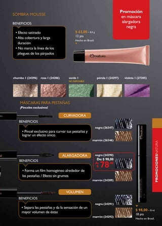 Promoción
SOMBRA MOUSSE
                                                                                   en máscara
BENEFICIOS                                                                         alargadora
                                                                                      negra
 • Efecto satinado                         $ 63,00 - 8,5 g
                                           12 pts
 • Alta cobertura y larga
                                           Hecho en Brasil.
   duración
 • No marca la línea de los
   pliegues de los párpados




chumbo 1 (24296)   rosa 1 (24286)     verde 1                  pérola 1 (24297)     violeta 1 (27305)
                                      NO dISPONIBLE




    MÁSCARAS PARA PESTAÑAS
    ¡Pinceles exclusivos!

                                    CURvADORA
   BENEFICIOS
                                                              negra (26347)
     • Pincel exclusivo para curvar tus pestañas y
     lograr un efecto único.
                                                         marrón (26346)




                                                                                                               PROmOCIONESnatura
                                    ALARGADORA                negra (24290)
    BENEFICIOS                                                 De: $ 98,00

                                                                 78
                                                                                                               naturaUNA
                                                              A:       ,40
                                                               $
      • Forma un film homogéneo alrededor de
      las pestañas / Efecto sin grumos
                                                         marrón (24289)



                                     vOLUMEN
   BENEFICIOS
                                                              negra (24291)
     • Separa las pestañas y da la sensación de un
                                                                                            $ 98,00 - 8 ml
     mayor volumen de éstas
                                                                                            18 pts
                                                         marrón (24292)
                                                                                            Hecho en Brasil.
 