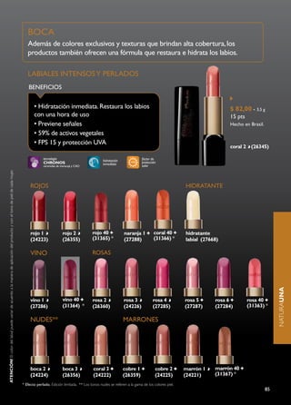 BOCA
                                                                                                                                       Además de colores exclusivos y texturas que brindan alta cobertura, los
                                                                                                                                       productos también ofrecen una fórmula que restaura e hidrata los labios.

                                                                                                                                       LABIALES INTENSOS y PERLAdOS
                                                                                                                                       BENEFICIOS


                                                                                                                                           • Hidratación inmediata. Restaura los labios                                                                 $ 82,00 - 3,5 g
                                                                                                                                           con una hora de uso                                                                                          15 pts
                                                                                                                                           • Previene señales                                                                                           Hecho en Brasil.
                                                                                                                                           • 59% de activos vegetales
                                                                                                                                           • FPS 15 y protección UVA
                                                                                                                                                                                                                                                        coral 2 (26345)

                                                                                                                                                 tecnología                                                    factor de
                                                                                                                                                                                       hidratación             protección
                                                                                                                                                 chronos                               inmediata
                                                                                                                                                 ceramidas de maracujá y CAO                                   solar
aTenciÓn! El color del labial puede variar de acuerdo a la manera de aplicación del producto y con el tono de piel de cada mujer.




                                                                                                                                         ROJOS                                                                                         HIdRATANTE




                                                                                                                                         rojo 1                rojo 2           rojo 40              naranja 1         coral 40        hidratante
                                                                                                                                         (24223)               (26355)          (31365) *            (27288)           (31366) *       labial (27668)

                                                                                                                                         VINO                                   ROSAS



                                                                                                                                                                                                                                                                                naturaUNA


                                                                                                                                         vino 1                vino 40          rosa 2               rosa 3           rosa 4           rosa 5      rosa 6        rosa 40
                                                                                                                                         (27286)               (31364) *        (26360)              (24226)          (27285)          (27287)     (27284)       (31363) *

                                                                                                                                         NUdES**                                                     MARRONES




                                                                                                                                         boca 2                boca 3            coral 3             cobre 1            cobre 2        marrón 1    marrón 40
                                                                                                                                         (24224)               (26356)           (24222)             (26359)            (24225)        (24221)     (31367) *
                                                                                                                                    * Efecto perlado. Edición limitada. ** Los tonos nudes se referen a la gama de los colores piel.
                                                                                                                                                                                                                                                                           85
 
