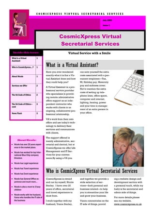 COSMICXPRESS VIRTUAL SECRETARIAL SERVICES

                                                                                           July 2009

                                                                                           Issue 1




                                                  CosmicXpress Virtual
                                                  Secretarial Services
 Inside this issue:                                        Virtual Service with a Smile
What is a Virtual           1
Assistant

Who is CosmicXpress...?     1        What is a Virtual Assistant?
                                     Have you ever wondered           can save yourself the extra
About Nicole                1        exactly what it is that a Vir-   costs associated with a per-
                                     tual Assistant does and how      manent employee—Tax,
                                     they could help you?             NI, Holiday pay, Maternity
Services we Offer           2                                         pay and sickness cover.
                                     A Virtual Assistant is a pro-
                                                                      Not to mention the extra
                                     fessional service provider
                                                                      costs of setting up tele-
The VA Code of Ethics       2        who specializes in provid-
                                                                      phone lines, office space,
                                     ing remote administrative
                                                                      computer and internet,
                                     office support as an inde-
                                                                      lighting, heating, power
The VA Code of Ethics—      3        pendent contractor who
cont                                                                  and your time in manage-
                                     works with clients in an
                                                                      ment of an extra person in
                                     ongoing, collaborative pro-
News Flash                  3                                         your office.
                                     fessional relationship.

                                     VA’s work from their own
                                     office and use today’s tech-
                                     nology to delivery their
                                     services and communicate
                                     with clients.

                                     The support offered is
      About Nicole:                  mainly administrative, sec-
• Nicole has over 20 years experi-   retarial and clerical, but at
  ence in the market place.          CosmicXpress we offer Life
• Nicole has worked for top Inter-   Management and IT Ser-
  national Blue Chip company         vices for your conven-
  Directors                          ience.By using a VA you

• Nicole has Legal experience

• Nicole has Travel experience

• Nicole has Event experience
                                     Who is CosmicXpress Virtual Secretarial Services
• Nicole has General Office ex-      CosmicXpress is owned            and together we provide a        ing a website design and
  perience and much more...          and run by myself, Nicole        wide selection of ser-           development service with
• Nicole is also a mum to 3 busy     Sterley. I have over 20          vices—both personal and          a personal touch, while my
  children                           years of office, secretarial     business related—to help         baby is the secretarial and
                                     and travel experience to         you to streamline your life      admin side of things.
• Nicole works with her husband,     draw from.                       and grow your business.
  Vance who handles the IT side of                                                                     For more details please
  the business                       I work together with my          Vance concentrates on the        see my website.
                                     husband, Vance Sterley,          IT side of things, provid        www.cosmicxpress.co.uk
 