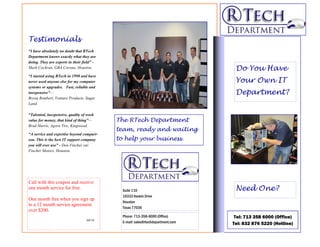 Testimonials
“I have absolutely no doubt that RTech
Department knows exactly what they are
doing. They are experts in their field” -
Mark Cochran, GBA Corona, Houston.                                                 Do You Have
“I started using RTech in 1998 and have
never used anyone else for my computer                                             Your Own IT
systems or upgrades. Fast, reliable and
inexpensive”—                                                                      Department?
Bryan Rembert, Venture Products, Sugar
Land.

“Talented, inexpensive, quality of work
value for money, that kind of thing”—       The RTech Department
Brad Harris, Agora Tire, Kingwood.
                                            team, ready and waiting
“A service and expertise beyond compari-
son. This is the best IT support company    to help your business.
you will ever use” - Don Fincher snr.
Fincher Motors, Houston.




Call with this coupon and receive
one month service for free.                   Suite 110                            Need One?
                                              10333 Harwin Drive
One month free when you sign up
                                              Houston
to a 12 month service agreement
                                              Texas 77036
over $200.
                                              Phone: 713-358-6000 (Office)         Tel: 713 358 6000 (Office)
                                   04/10
                                              E-mail: sales@rtechdepartment.com   Tel: 832 876 5220 (Hotline)
 