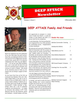 DEEP ATTACK
                                                         Newsletter
                                    Volume 1, Issue 1                                                                  2 December 2011




                                             DEEP ATTACK Family And Friends

                                             the opportunity to compete in a similar
                                             event (“Leader Gut Check”) in early De-
                                             cember as each Battery will field a 4 x Inside this issue:
                                             person team for the competition.
                                             In early November, the Commanding Gen-
                                             eral recognized five of our FRG volunteers Battalion Commander Greeting         1
                                             for outstanding service. Congratulations
                                             to these individuals!                      Headquarters Battery                 2
                                             We planned and resourced a Holiday Run/
                                             Walk (23 November) with the purpose of
                                                                                             Alpha Battery Live Fire         2
                                             raising money for charity and less fortu-
Much has happened since the publication      nate Soldiers within our formation. In
of our last news letter this past summer.    December, we will execute a Holiday Party       Bravo Battery Deployment        3-4
Since then, we deployed elements of B/2-     for the Battalion (9 Dec) and then enjoy a
4 FA and C/2-4 FA to Afghanistan and wel-    well deserved ½ day and block leave pe-
                                                                                             Charlie Battery Deployment      5-6
comed home several B/2-4 FA elements         riod. Coming out of the Holidays, we will
redeploying from both Iraq and Afghani-      have a short period in Garrison and then
stan. I can tell you that CSM Poindexter     roll to the field in mid January to execute a   696 Forward Support Company     7
and I are in close with the B/2-4 FA and     two week Battalion FTX. In early February,
C/2-4 FA command teams and both units        we will celebrate Saint Barbara’s Day and
                                             then in late February, the majority of the      Greetings from the new FRSA     7
continue to excel in theater. We should
all be extremely proud of what our de-       Battalion will deploy to the National Train-
ployed units are doing in support of their   ing Center located at Fort Irwin, California.FRSA Updates                       8
nation.                                      I am also happy to announce that we have
On the home front here at Fort Sill, we      a new Family Readiness Support Assistant
                                                                                          National Training Center           8
conducted two Battalion FTXs and a Bat-      (Ms Danika Florence) who is now on board
talion Range Week in the fall as we at-      and doing great work for the Battalion.
tempt to hone our MLRS skills in order to    In closing, I just want to wish all of you a Battalion Command Sergeant         9
remain ready to deploy if called to do so.   Happy Holidays and I cannot emphasize Major Greeting
All officers got to go through the Brigade   enough how proud we are to be serving
Commander’s “Leader Gauntlet” in Sep-        with such an outstanding group of men
tember which was a test of individual        and women who make up the Deep Attack
toughness and perseverance. I’m happy        Battalion. They are a very special group of
to announce that Outlaw 6 (CPT Frank         individuals who are committed to the lar-
Messina) took the Top Performer award        ger Team.
(Go Outlaws!). Enlisted Soldiers will have
 