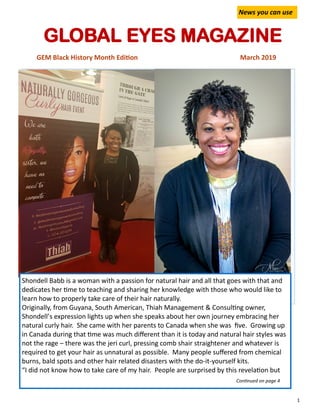 1
GLOBAL EYES MAGAZINE
GEM Black History Month Edition March 2019
News you can use
Shondell Babb is a woman with a passion for natural hair and all that goes with that and
dedicates her time to teaching and sharing her knowledge with those who would like to
learn how to properly take care of their hair naturally.
Originally, from Guyana, South American, Thiah Management & Consulting owner,
Shondell’s expression lights up when she speaks about her own journey embracing her
natural curly hair. She came with her parents to Canada when she was five. Growing up
in Canada during that time was much different than it is today and natural hair styles was
not the rage – there was the jeri curl, pressing comb shair straightener and whatever is
required to get your hair as unnatural as possible. Many people suffered from chemical
burns, bald spots and other hair related disasters with the do-it-yourself kits.
“I did not know how to take care of my hair. People are surprised by this revelation but
Continued on page 4
 