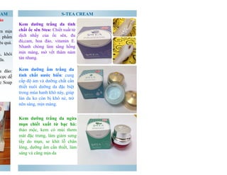 S-TEA CREAM 
CREAM 
ảo 
mềm mịn 
Sản phẩm 
ệu quả. 
đều, khôi 
da. 
hoa đào: 
cực dễ 
Coffee Soap 
Kem dưỡng trắng da tinh 
chất ốc sên Stea: Chiết xuất từ 
dịch nhầy của ốc sên, đu 
đủ,cam, hoa đào, vitamin E. 
Nhanh chóng làm sâng hồng 
mịn màng, mờ vết thâm nám 
tàn nhang. 
Kem dưỡng ẩm trắng da 
tinh chất nước biển: cung 
cấp độ ảm và dưỡng chất cần 
thiết nuôi dưỡng da đặc biệt 
trong mùa hanh khô này, giúp 
làn da ko còn bị khô nẻ, trở 
nên sáng, mịn màng. 
Kem dưỡng trắng da ngừa 
mụn chiết xuất từ bạc hà: 
thảo mộc, kem có mùi thơm 
mát đặc trưng, làm giảm sưng 
tấy do mụn, se khít lỗ chân 
lông, dưỡng ẩm cần thiết, làm 
sáng và căng mịn da 
 