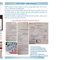 VYVY SHOP—MBS SkinCare 
Contact Information: 
Tel: 0935123149(MinhAnh) 
0939381122(ThanhPhuong) 
FaceBook: www.facebook.com/ 
vyvyshop293 
Địa chỉ: 103A—Bình Thới— 
Phường 11—Quận 11— TPHCM 
son 
hoa 
nhanh 
sáng 
mộc 
xanh, 
các 
viêm 
sau 
MBS skincare là kem dưỡng và mặt nạ, hàng nhập khẩu Thái Lan do 
công ty TNHH Hải Trà phân phối. 
Sản phẩm có giấy tờ kiểm định, công bố chất lượng sản phẩm do bộ y tế 
lưu hành. Được cục quản lý dược cấp, giấy kiểm nghiệm sản phẩm an 
toàn ko kích ứng ko chứa chất độc hại. 
Cam kết sản phẩm có nguồn gốc từ thiên nhiên ko hoá chất., chăm sóc da 
hiệu quả, an toàn ko gây kích ứng da. 
Giấy chứng nhận sản phẩm ko gây kích ứng da. 
